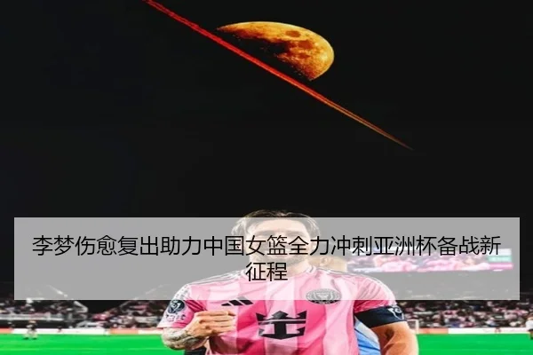 李梦伤愈复出助力中国女篮全力冲刺亚洲杯备战新征程