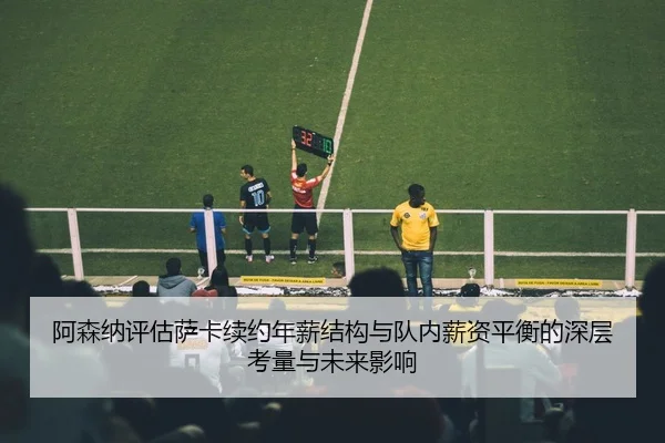 阿森纳评估萨卡续约年薪结构与队内薪资平衡的深层考量与未来影响