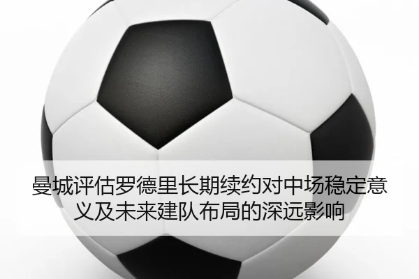 曼城评估罗德里长期续约对中场稳定意义及未来建队布局的深远影响
