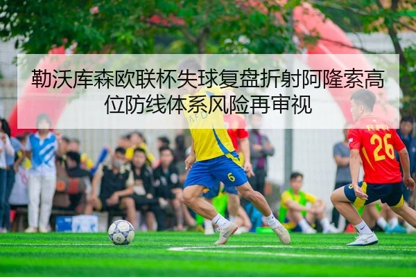 勒沃库森欧联杯失球复盘折射阿隆索高位防线体系风险再审视
