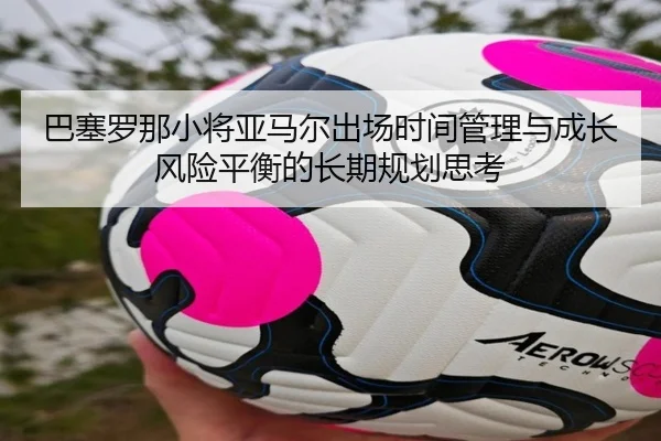 巴塞罗那小将亚马尔出场时间管理与成长风险平衡的长期规划思考