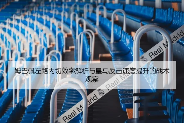 姆巴佩左路内切效率解析与皇马反击速度提升的战术观察