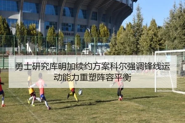 勇士研究库明加续约方案科尔强调锋线运动能力重塑阵容平衡