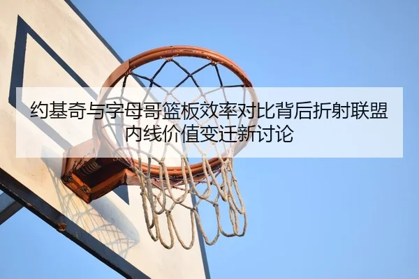 约基奇与字母哥篮板效率对比背后折射联盟内线价值变迁新讨论